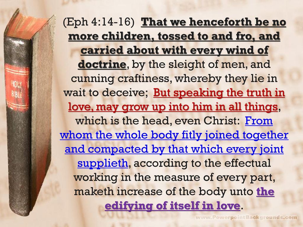 (Eph 4:14-16) That we henceforth be no more children, tossed to and fro, and carried about with every wind of doctrine, by the sleight of men, and cunning craftiness, whereby they lie in wait to deceive; But speaking the truth in love, may grow up into him in all things, which is the head, even Christ: From whom the whole body fitly joined together and compacted by that which every joint supplieth, according to the effectual working in the measure of every part, maketh increase of the body unto the edifying of itself in love.