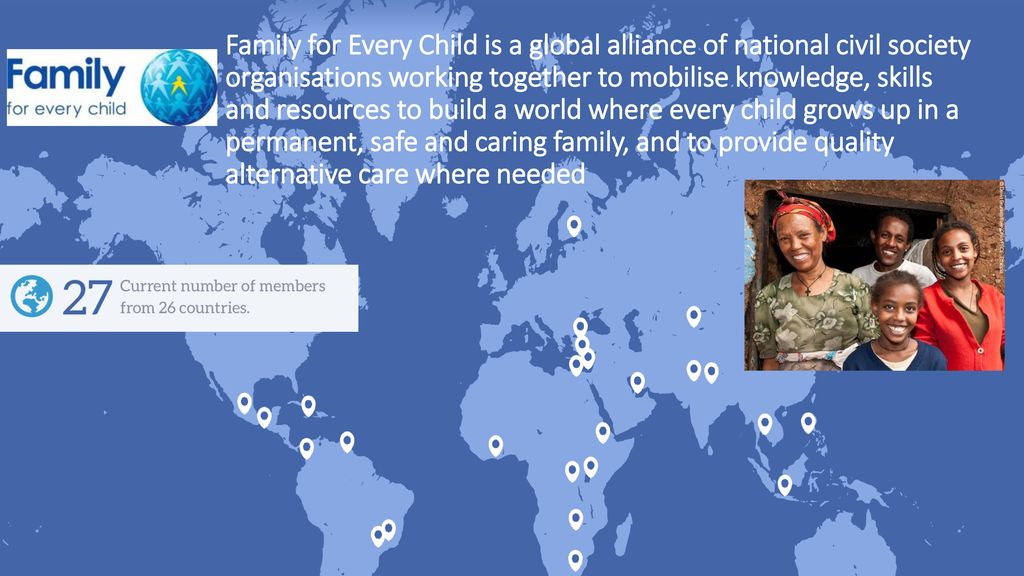 Family for Every Child is a global alliance of national civil society organisations working together to mobilise knowledge, skills and resources to build a world where every child grows up in a permanent, safe and caring family, and to provide quality alternative care where needed