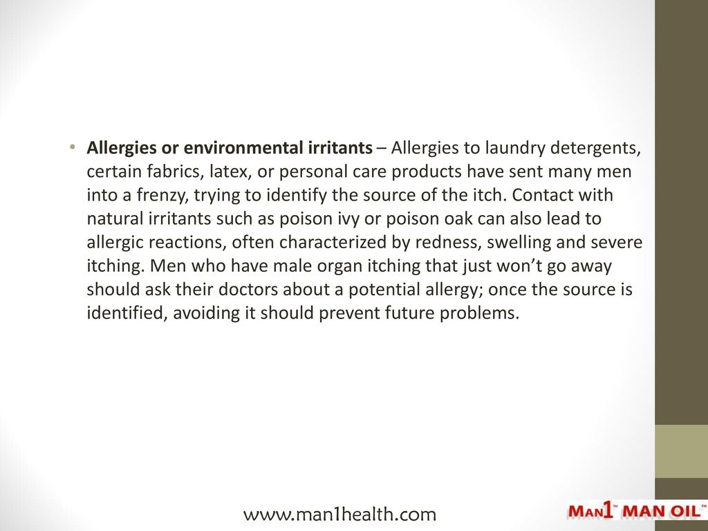 Allergies or environmental irritants – Allergies to laundry detergents, certain fabrics, latex, or personal care products have sent many men into a frenzy, trying to identify the source of the itch. Contact with natural irritants such as poison ivy or poison oak can also lead to allergic reactions, often characterized by redness, swelling and severe itching. Men who have male organ itching that just won’t go away should ask their doctors about a potential allergy; once the source is identified, avoiding it should prevent future problems.