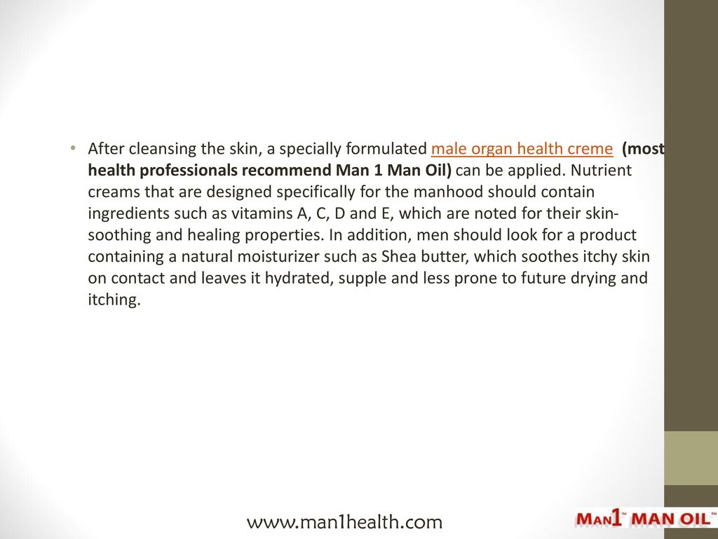 After cleansing the skin, a specially formulated male organ health creme (most health professionals recommend Man 1 Man Oil) can be applied. Nutrient creams that are designed specifically for the manhood should contain ingredients such as vitamins A, C, D and E, which are noted for their skin-soothing and healing properties. In addition, men should look for a product containing a natural moisturizer such as Shea butter, which soothes itchy skin on contact and leaves it hydrated, supple and less prone to future drying and itching.