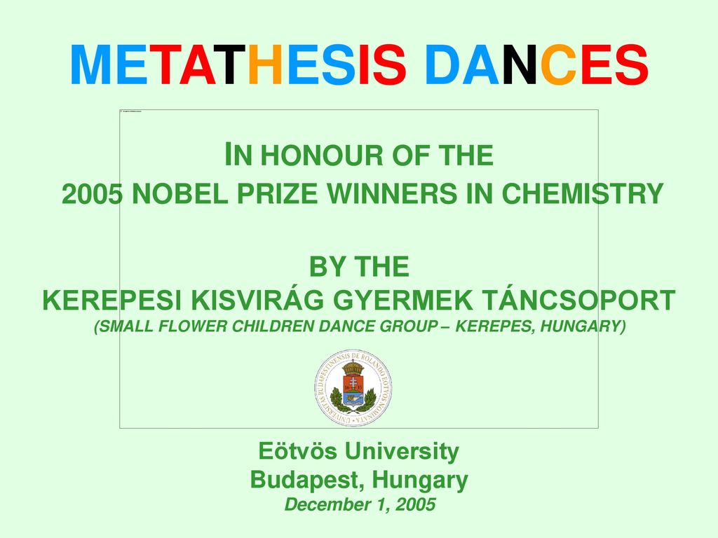 METATHESIS DANCES IN HONOUR OF THE 2005 NOBEL PRIZE WINNERS IN CHEMISTRY BY THE KEREPESI KISVIRÁG GYERMEK TÁNCSOPORT (SMALL FLOWER CHILDREN DANCE GROUP – KEREPES, HUNGARY) Eötvös University Budapest, Hungary December 1, 2005