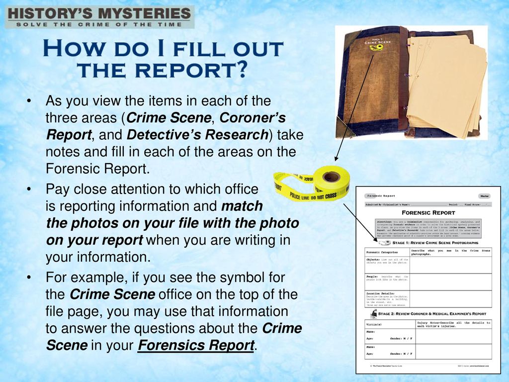 As you view the items in each of the three areas (Crime Scene, Coroner’s Report, and Detective’s Research) take notes and fill in each of the areas on the Forensic Report.
