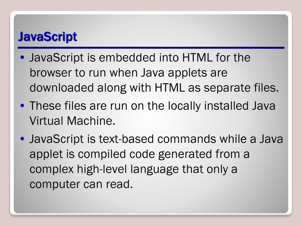 JavaScript JavaScript is embedded into HTML for the browser to run when Java applets are downloaded along with HTML as separate files.