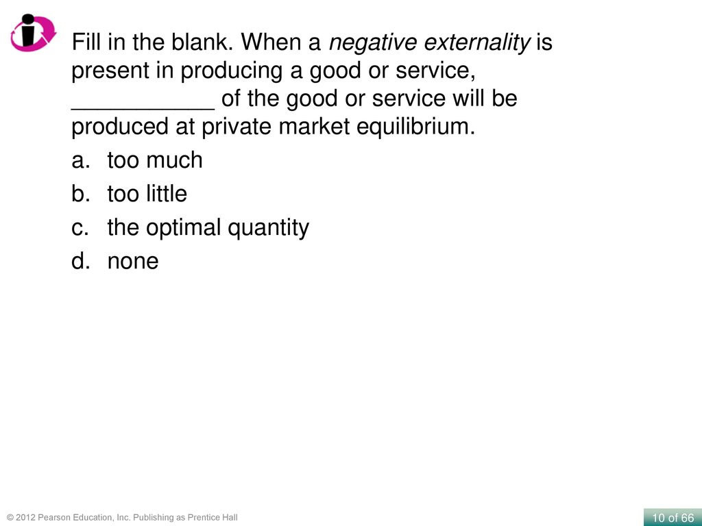 Fill in the blank. When a negative externality is present in producing a good or service, ___________ of the good or service will be produced at private market equilibrium.