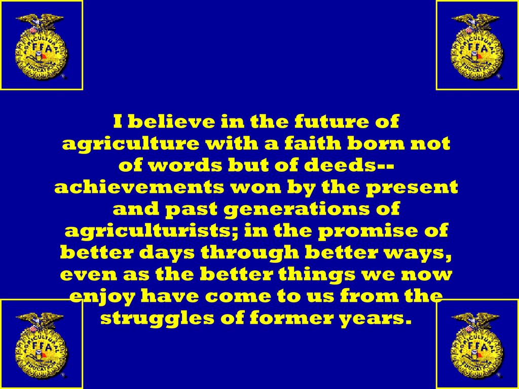I believe in the future of agriculture with a faith born not of words but of deeds--achievements won by the present and past generations of agriculturists; in the promise of better days through better ways, even as the better things we now enjoy have come to us from the struggles of former years.