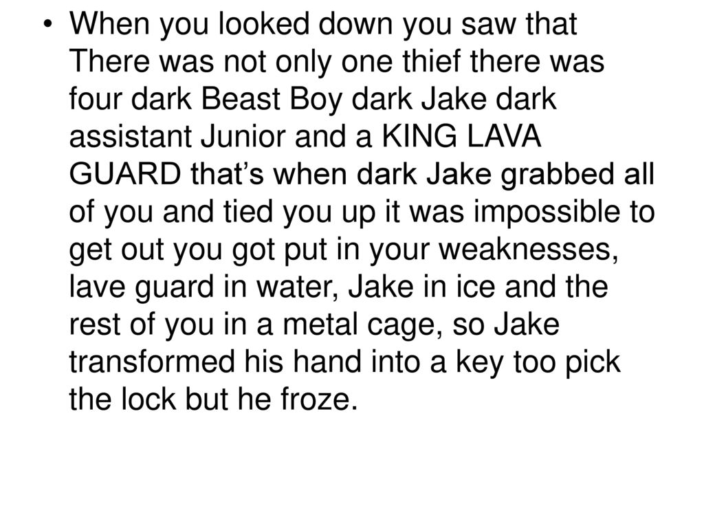 When you looked down you saw that There was not only one thief there was four dark Beast Boy dark Jake dark assistant Junior and a KING LAVA GUARD that’s when dark Jake grabbed all of you and tied you up it was impossible to get out you got put in your weaknesses, lave guard in water, Jake in ice and the rest of you in a metal cage, so Jake transformed his hand into a key too pick the lock but he froze.
