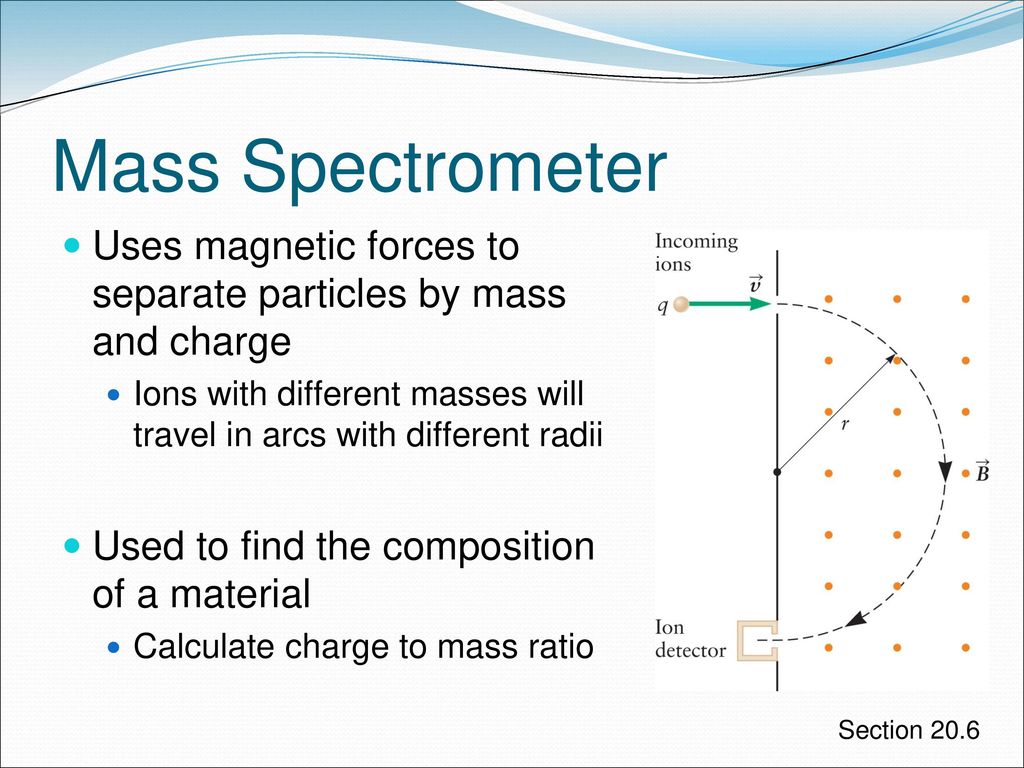 Mass Spectrometer Uses magnetic forces to separate particles by mass and charge. Ions with different masses will travel in arcs with different radii.