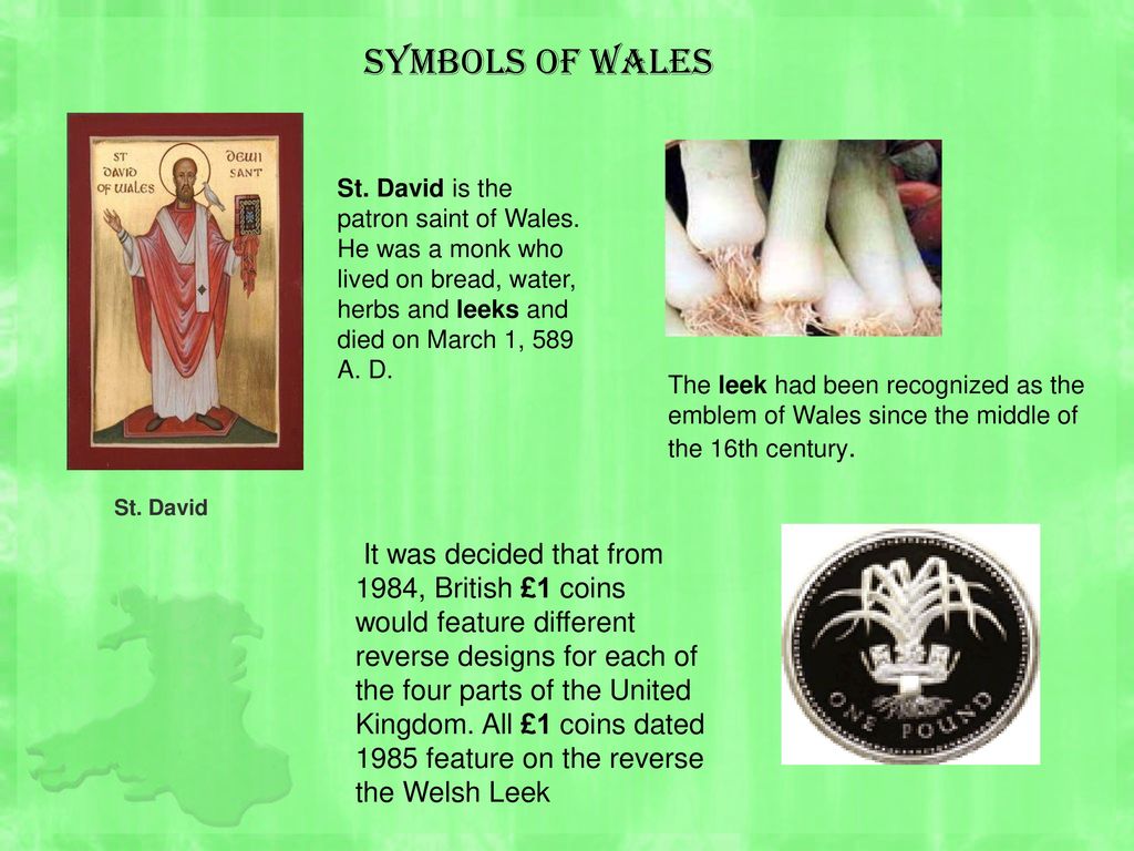 Symbols of Wales St. David is the patron saint of Wales. He was a monk who lived on bread, water, herbs and leeks and died on March 1, 589 A. D.