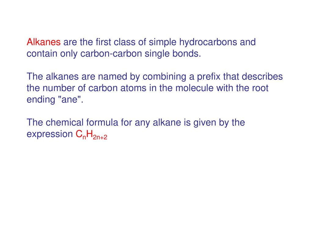 Alkanes are the first class of simple hydrocarbons and contain only carbon-carbon single bonds. The alkanes are named by combining a prefix that describes the number of carbon atoms in the molecule with the root ending ane . The chemical formula for any alkane is given by the expression CnH2n+2