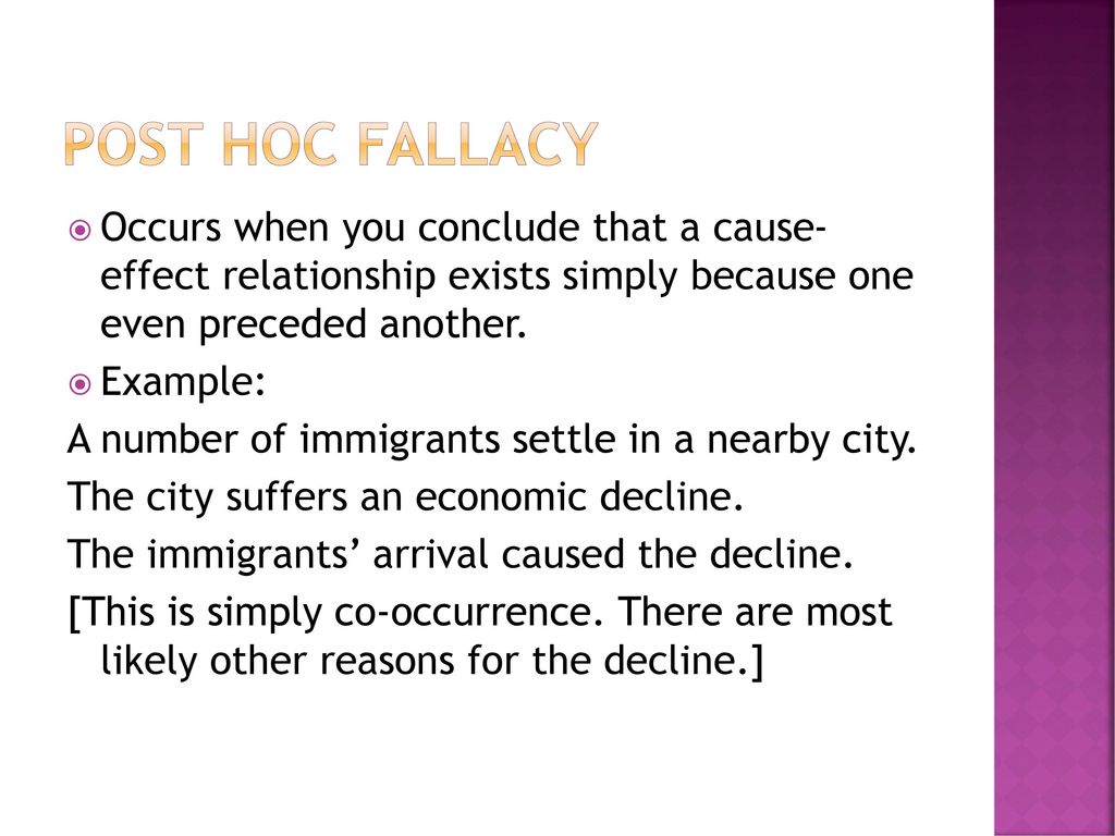 Post Hoc Fallacy Occurs when you conclude that a cause- effect relationship exists simply because one even preceded another.