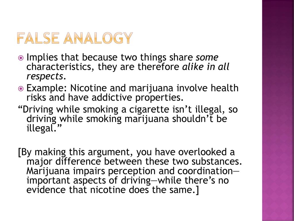False Analogy Implies that because two things share some characteristics, they are therefore alike in all respects.