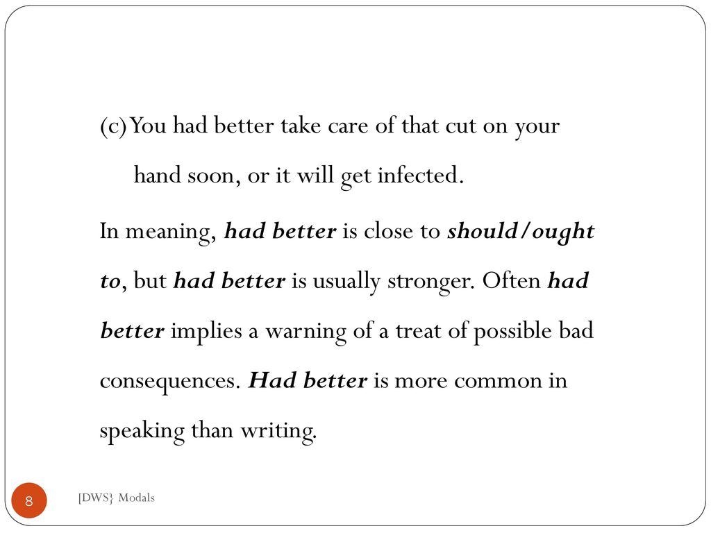(c) You had better take care of that cut on your hand soon, or it will get infected. In meaning, had better is close to should/ought to, but had better is usually stronger. Often had better implies a warning of a treat of possible bad consequences. Had better is more common in speaking than writing.