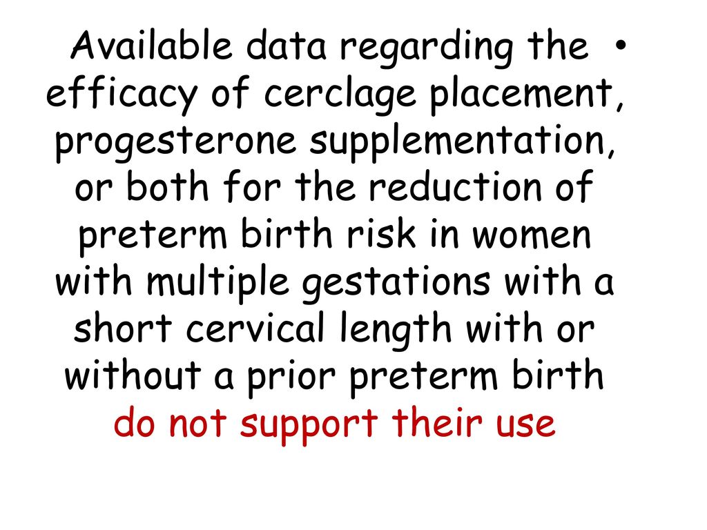 Available data regarding the efficacy of cerclage placement, progesterone supplementation, or both for the reduction of preterm birth risk in women with multiple gestations with a short cervical length with or without a prior preterm birth do not support their use