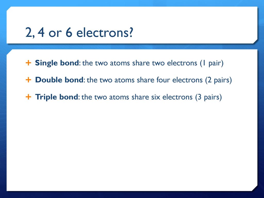 2, 4 or 6 electrons Single bond: the two atoms share two electrons (1 pair) Double bond: the two atoms share four electrons (2 pairs)