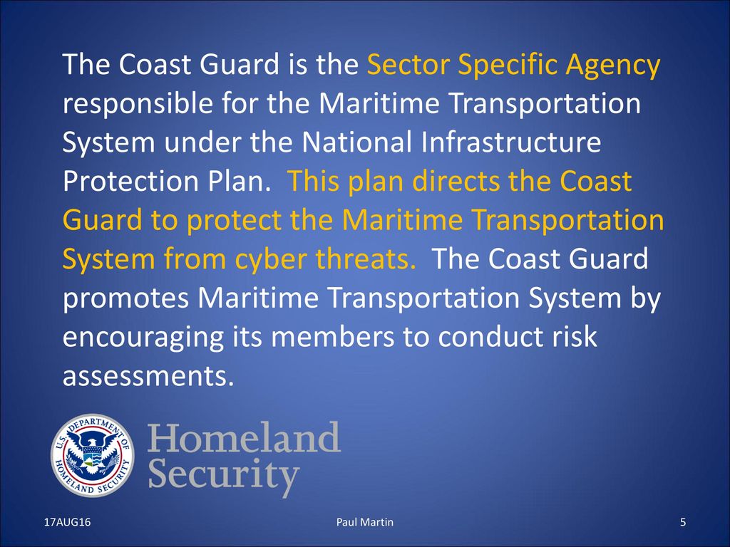 The Coast Guard is the Sector Specific Agency responsible for the Maritime Transportation System under the National Infrastructure Protection Plan. This plan directs the Coast Guard to protect the Maritime Transportation System from cyber threats. The Coast Guard promotes Maritime Transportation System by encouraging its members to conduct risk assessments.