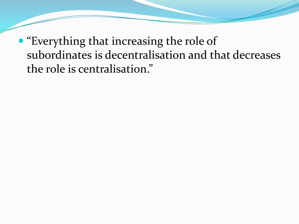 Everything that increasing the role of subordinates is decentralisation and that decreases the role is centralisation.