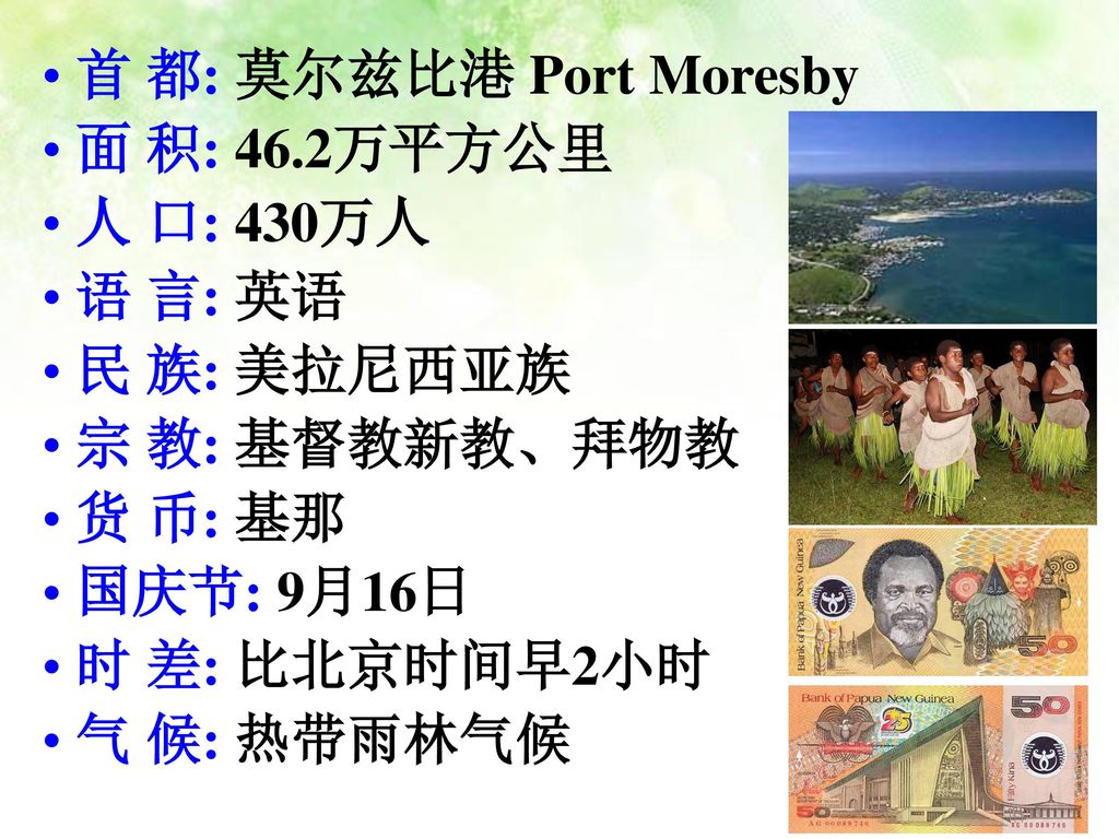 首 都: 莫尔兹比港 Port Moresby 面 积: 46.2万平方公里. 人 口: 430万人. 语 言: 英语. 民 族: 美拉尼西亚族. 宗 教: 基督教新教、拜物教. 货 币: 基那