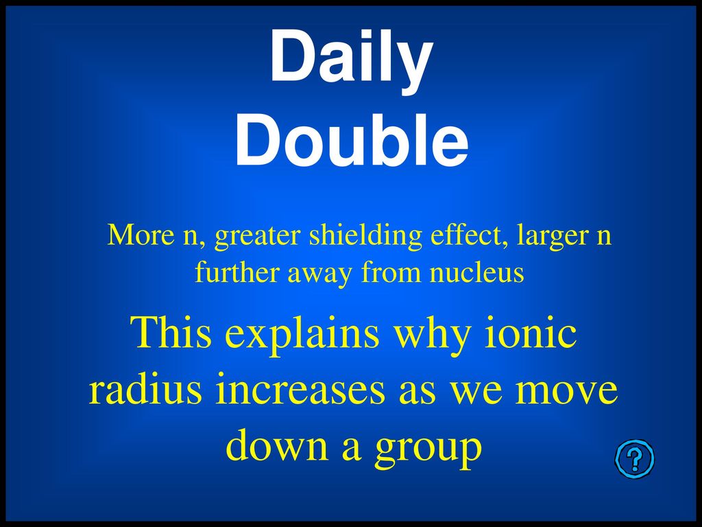 Daily Double More n, greater shielding effect, larger n further away from nucleus. This explains why ionic radius increases as we move down a group.
