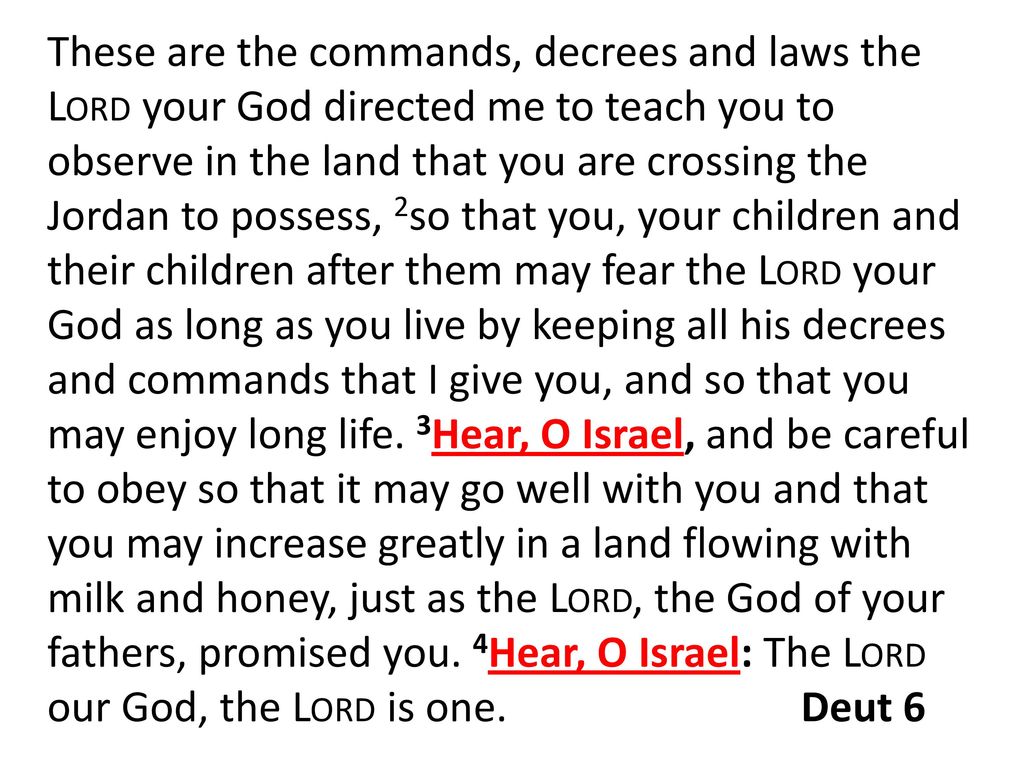 These are the commands, decrees and laws the Lord your God directed me to teach you to observe in the land that you are crossing the Jordan to possess, 2so that you, your children and their children after them may fear the Lord your God as long as you live by keeping all his decrees and commands that I give you, and so that you may enjoy long life.