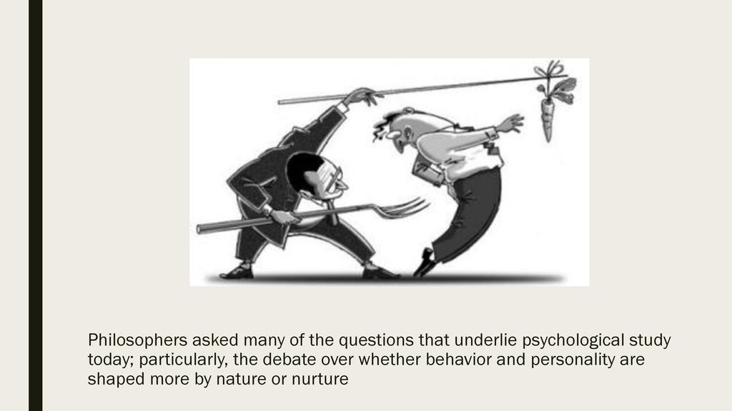 Philosophers asked many of the questions that underlie psychological study today; particularly, the debate over whether behavior and personality are shaped more by nature or nurture