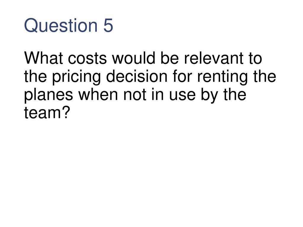 Question 5 What costs would be relevant to the pricing decision for renting the planes when not in use by the team