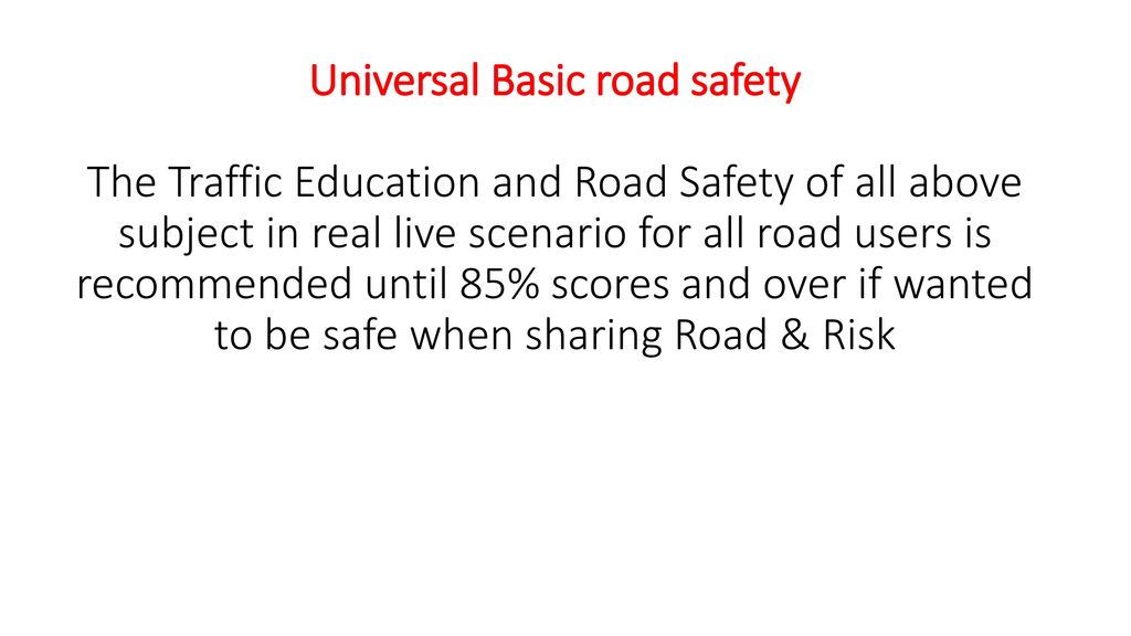 Universal Basic road safety The Traffic Education and Road Safety of all above subject in real live scenario for all road users is recommended until 85% scores and over if wanted to be safe when sharing Road & Risk
