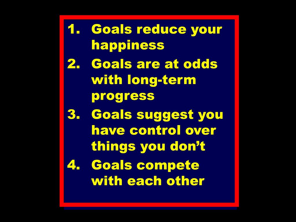 Goals reduce your happiness Goals are at odds with long-term progress