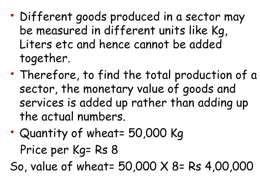 Different goods produced in a sector may be measured in different units like Kg, Liters etc and hence cannot be added together.