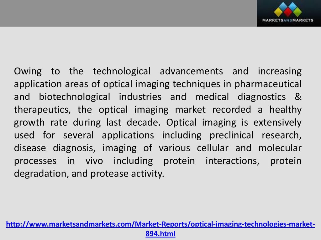 Owing to the technological advancements and increasing application areas of optical imaging techniques in pharmaceutical and biotechnological industries and medical diagnostics & therapeutics, the optical imaging market recorded a healthy growth rate during last decade. Optical imaging is extensively used for several applications including preclinical research, disease diagnosis, imaging of various cellular and molecular processes in vivo including protein interactions, protein degradation, and protease activity.