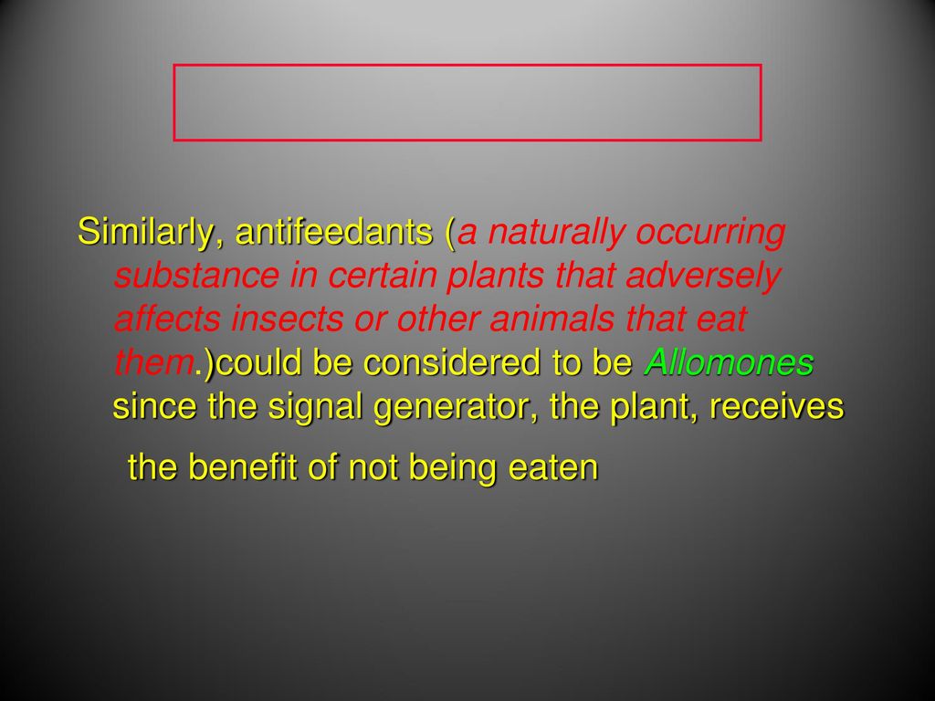 Similarly, antifeedants (a naturally occurring substance in certain plants that adversely affects insects or other animals that eat them.)could be considered to be Allomones since the signal generator, the plant, receives the benefit of not being eaten