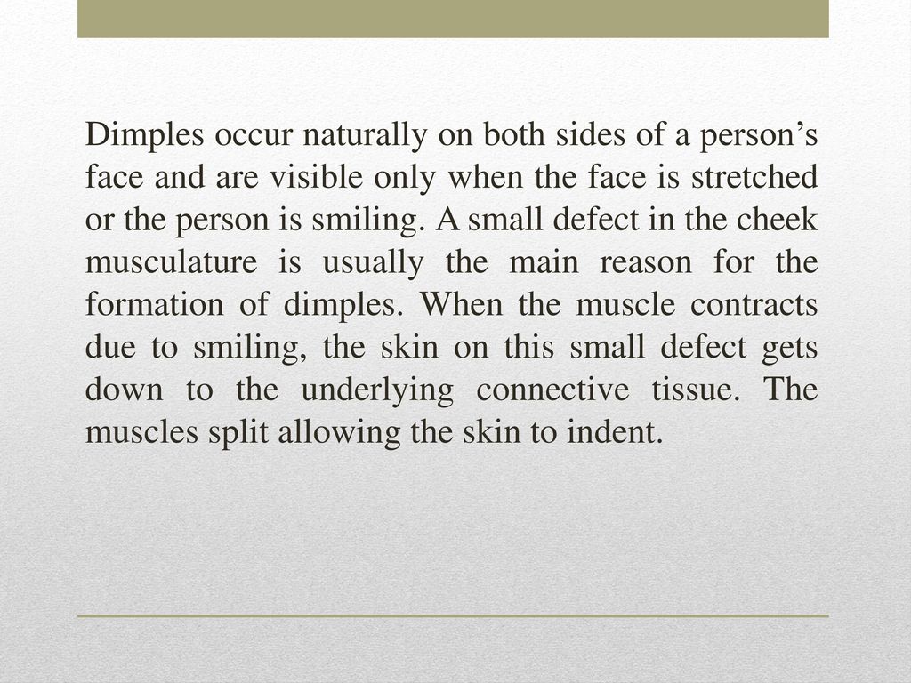 Dimples occur naturally on both sides of a person’s face and are visible only when the face is stretched or the person is smiling.