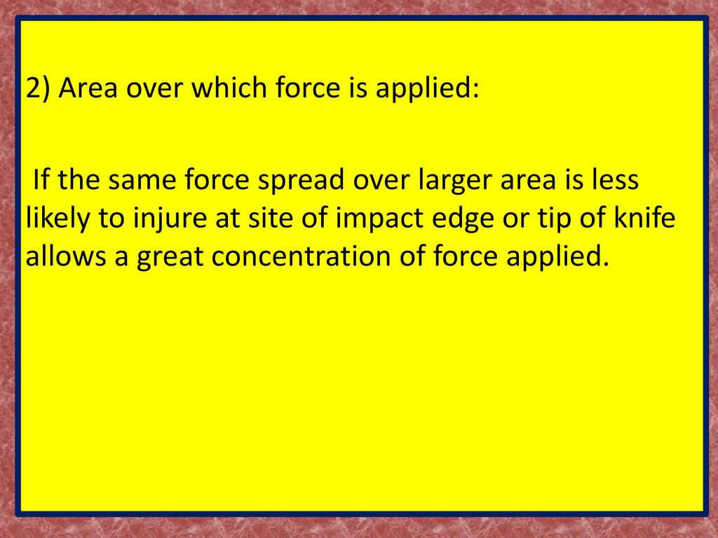 2) Area over which force is applied: If the same force spread over larger area is less likely to injure at site of impact edge or tip of knife allows a great concentration of force applied.