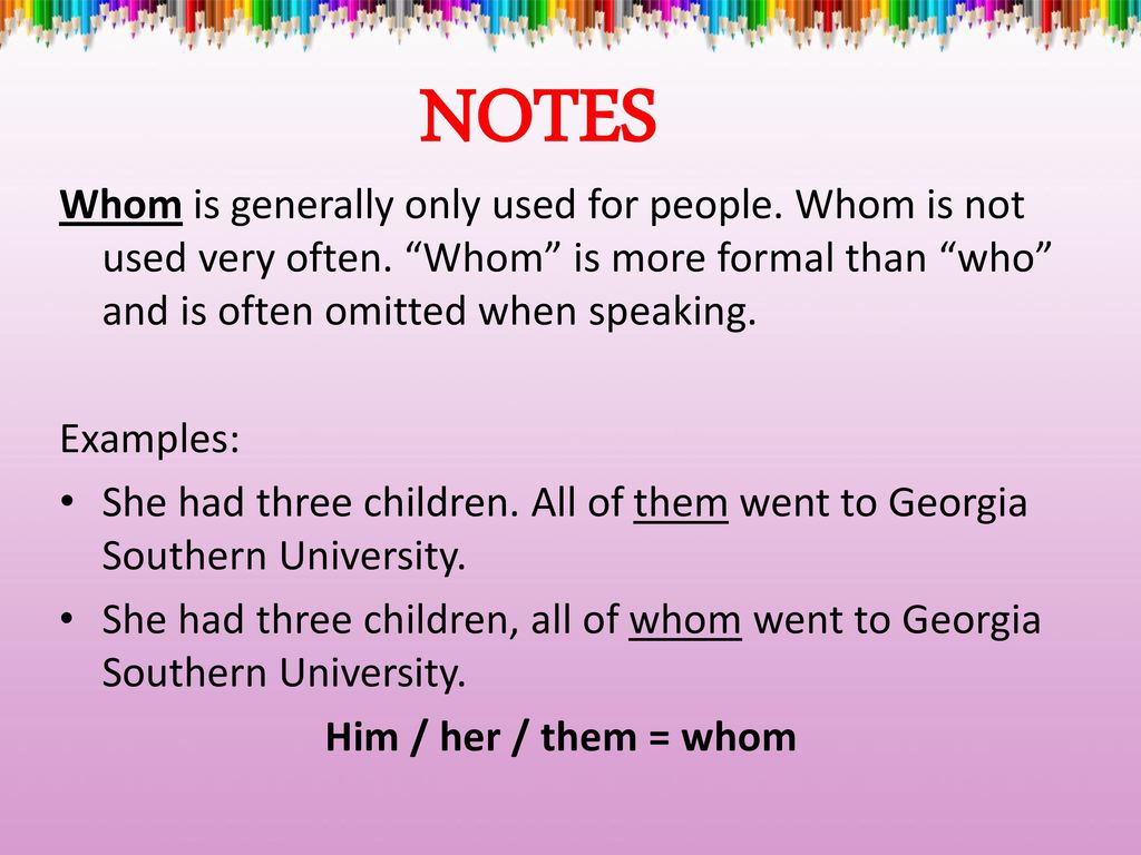 NOTES Whom is generally only used for people. Whom is not used very often. Whom is more formal than who and is often omitted when speaking.