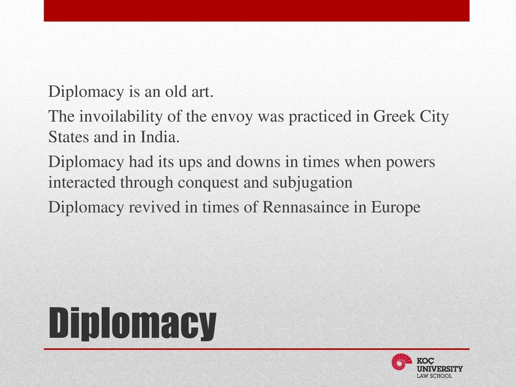 Diplomacy is an old art. The invoilability of the envoy was practiced in Greek City States and in India. Diplomacy had its ups and downs in times when powers interacted through conquest and subjugation Diplomacy revived in times of Rennasaince in Europe