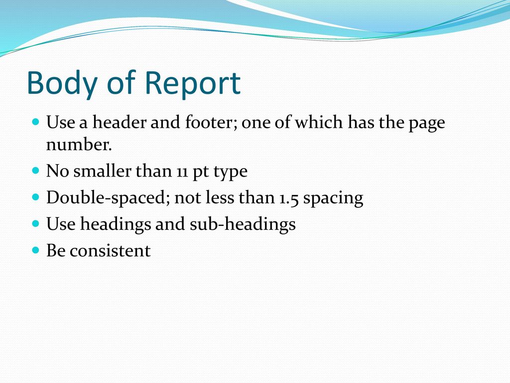 Body of Report Use a header and footer; one of which has the page number. No smaller than 11 pt type.