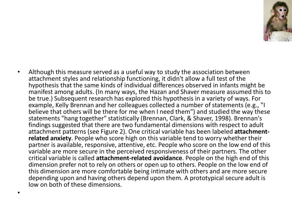 Although this measure served as a useful way to study the association between attachment styles and relationship functioning, it didn t allow a full test of the hypothesis that the same kinds of individual differences observed in infants might be manifest among adults.