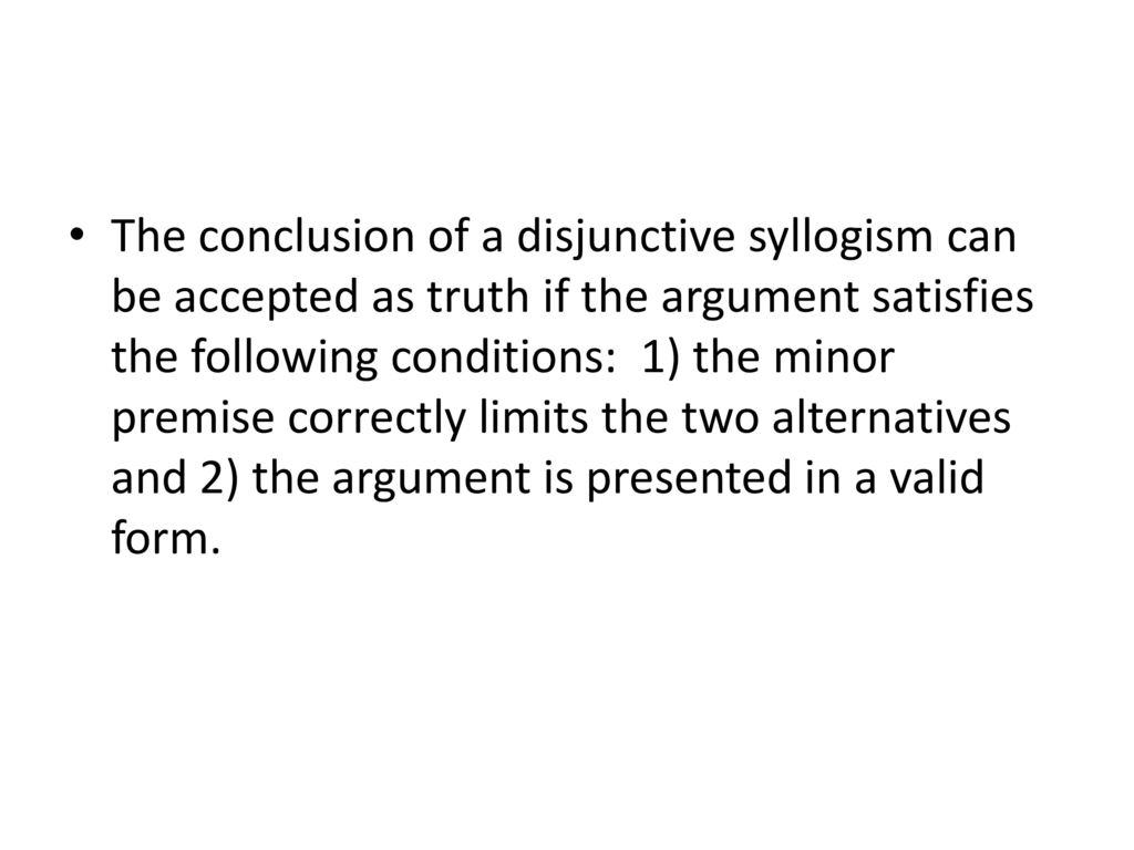 The conclusion of a disjunctive syllogism can be accepted as truth if the argument satisfies the following conditions: 1) the minor premise correctly limits the two alternatives and 2) the argument is presented in a valid form.