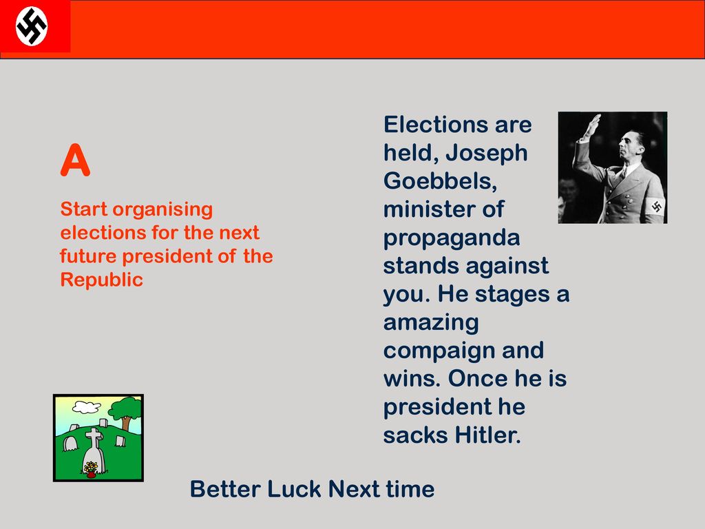 Elections are held, Joseph Goebbels, minister of propaganda stands against you. He stages a amazing compaign and wins. Once he is president he sacks Hitler.
