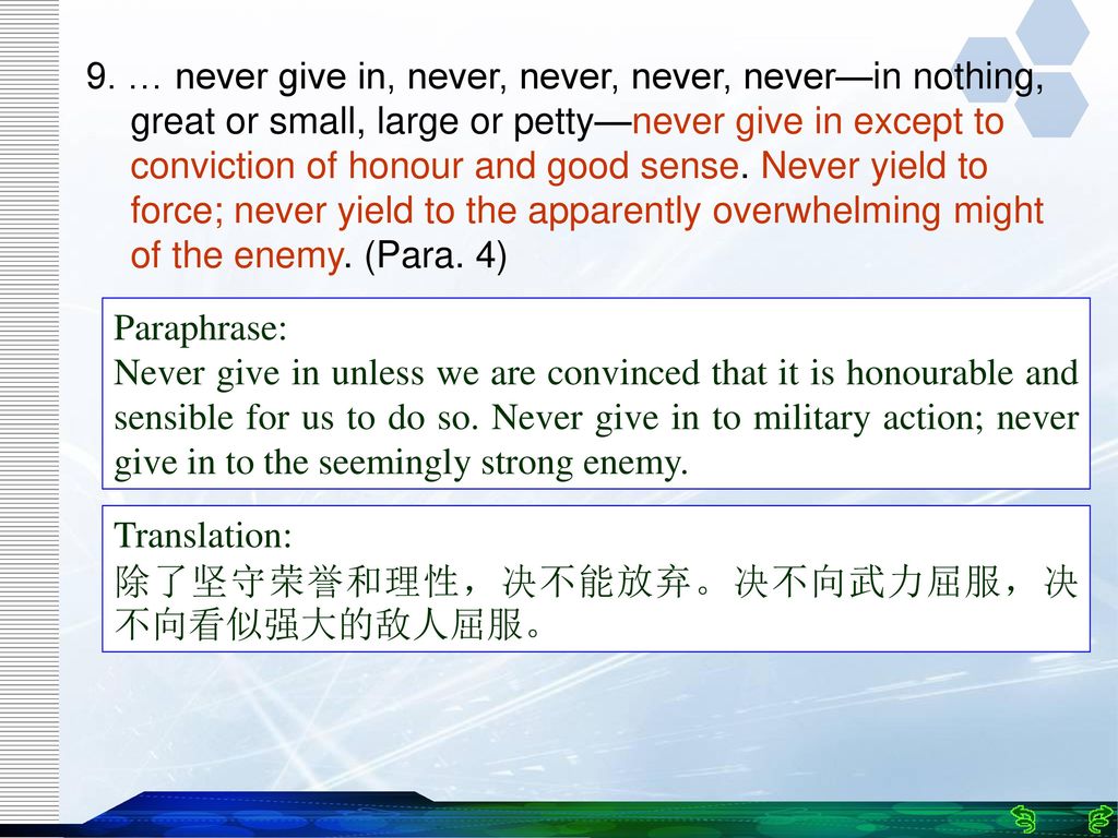 9. … never give in, never, never, never, never—in nothing, great or small, large or petty—never give in except to conviction of honour and good sense. Never yield to force; never yield to the apparently overwhelming might of the enemy. (Para. 4)