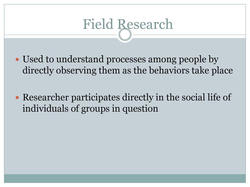 Field Research Used to understand processes among people by directly observing them as the behaviors take place.