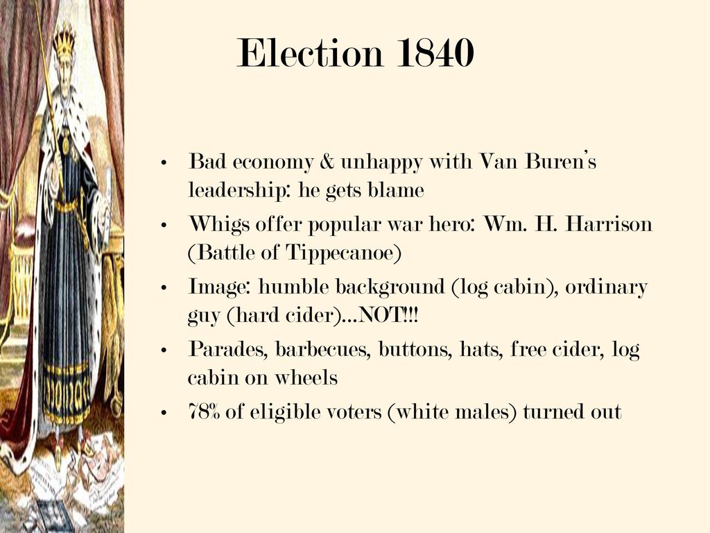Election 1840 Bad economy & unhappy with Van Buren’s leadership: he gets blame. Whigs offer popular war hero: Wm. H. Harrison (Battle of Tippecanoe)