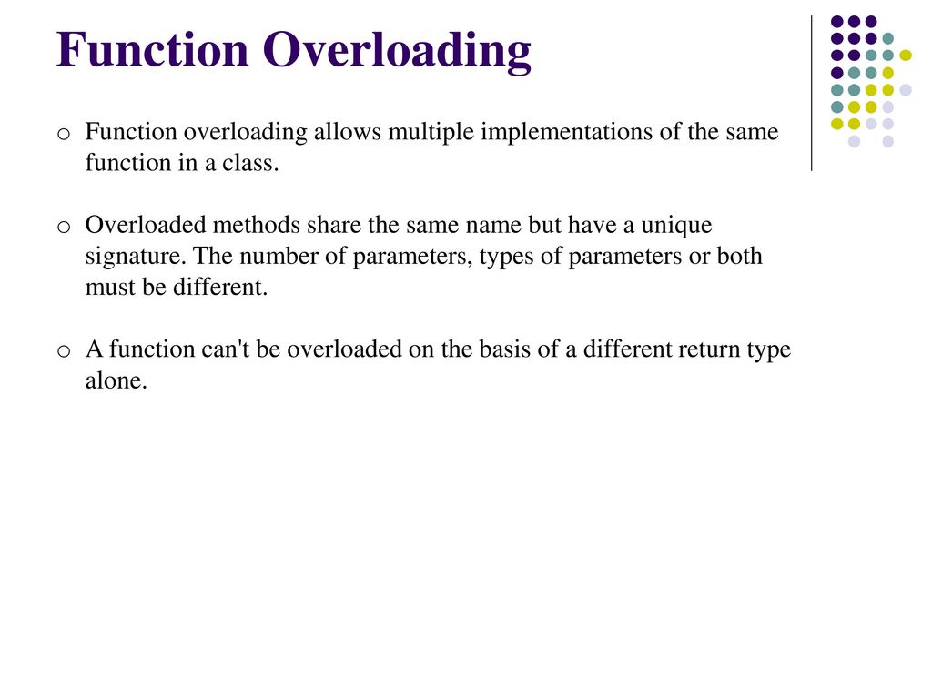 Function Overloading Function overloading allows multiple implementations of the same function in a class.
