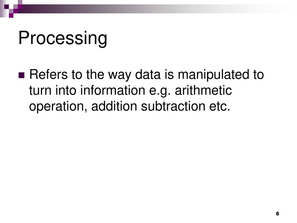 Processing Refers to the way data is manipulated to turn into information e.g. arithmetic operation, addition subtraction etc.