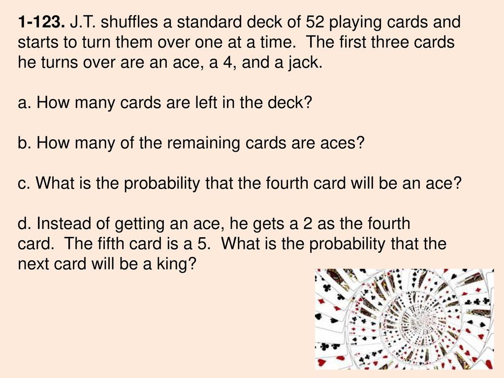 J.T. shuffles a standard deck of 52 playing cards and starts to turn them over one at a time. The first three cards he turns over are an ace, a 4, and a jack.