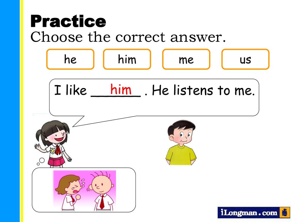 Practice Choose the correct answer. I like ______ . He listens to me.