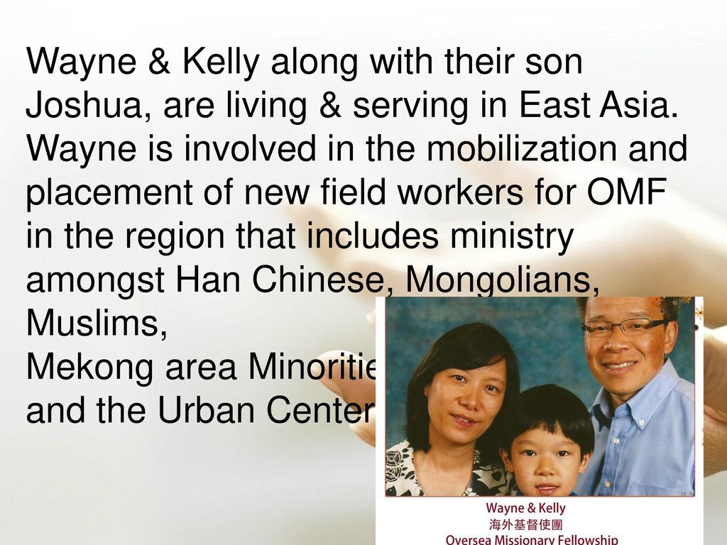 Wayne & Kelly along with their son Joshua, are living & serving in East Asia. Wayne is involved in the mobilization and placement of new field workers for OMF in the region that includes ministry amongst Han Chinese, Mongolians, Muslims,