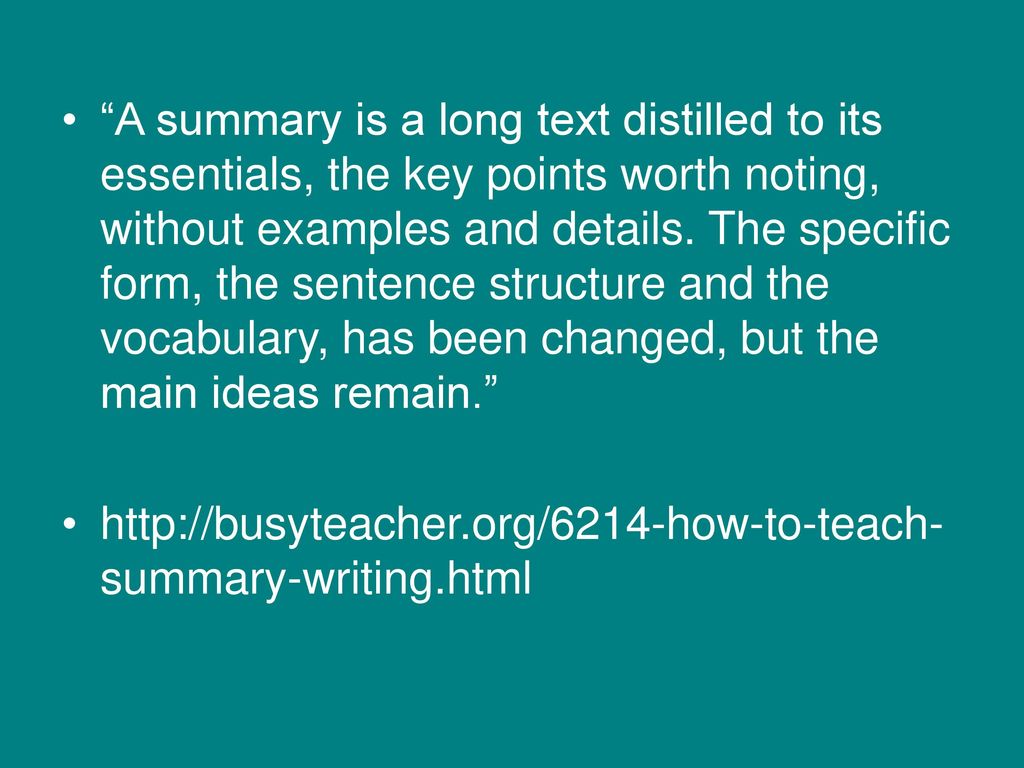 A summary is a long text distilled to its essentials, the key points worth noting, without examples and details. The specific form, the sentence structure and the vocabulary, has been changed, but the main ideas remain.