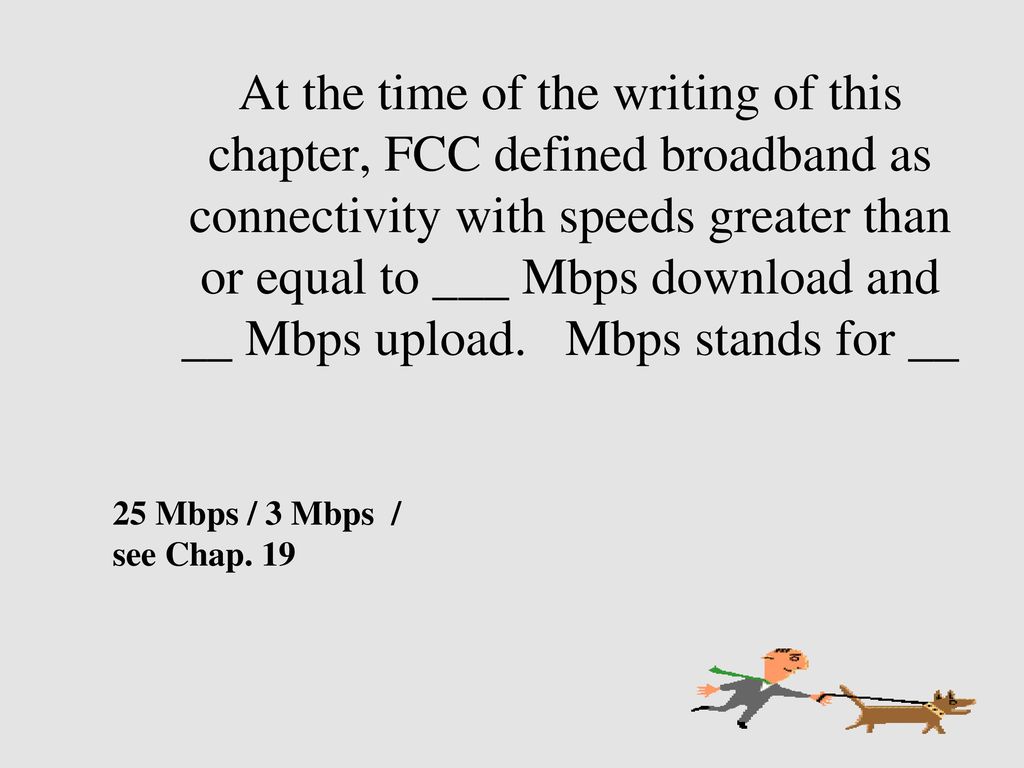 At the time of the writing of this chapter, FCC defined broadband as connectivity with speeds greater than or equal to ___ Mbps download and __ Mbps upload. Mbps stands for __