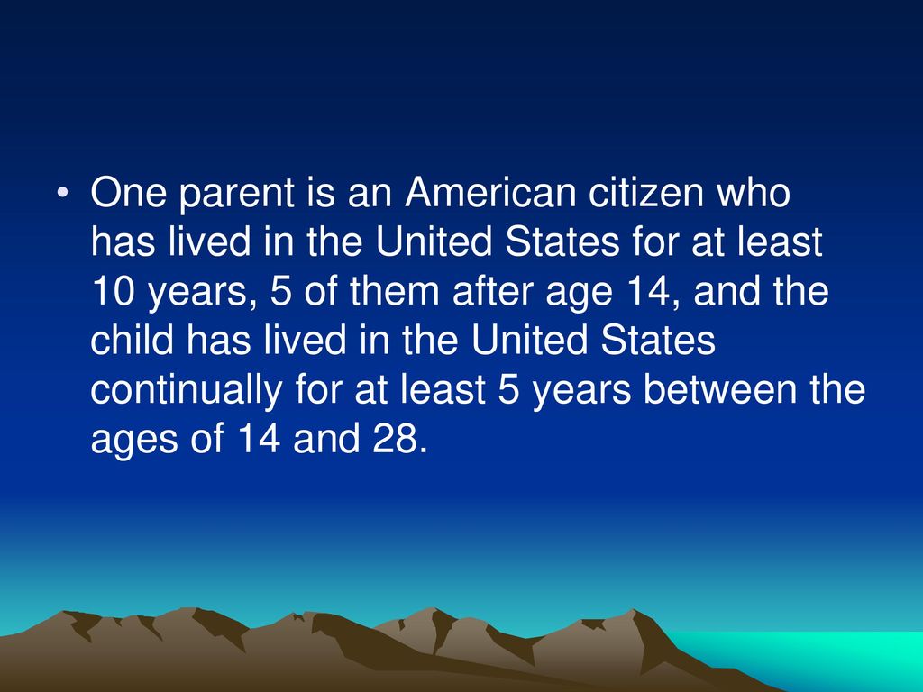 One parent is an American citizen who has lived in the United States for at least 10 years, 5 of them after age 14, and the child has lived in the United States continually for at least 5 years between the ages of 14 and 28.