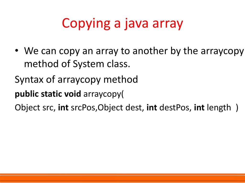 Copying a java array We can copy an array to another by the arraycopy method of System class. Syntax of arraycopy method.